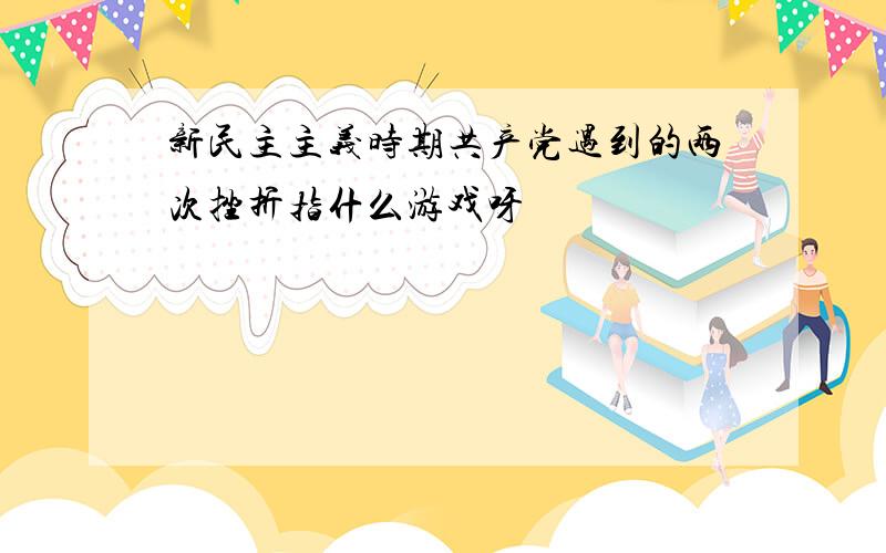 新民主主义时期共产党遇到的两次挫折指什么游戏呀