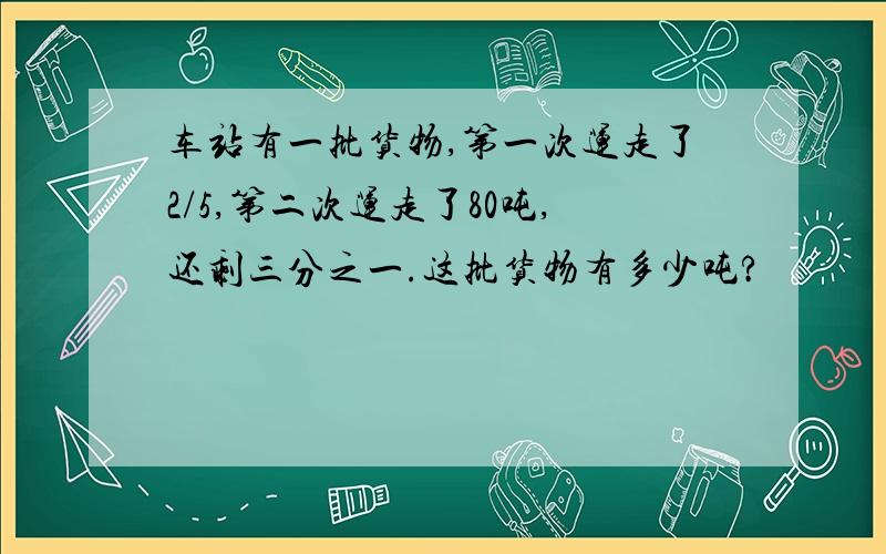 车站有一批货物,第一次运走了2/5,第二次运走了80吨,还剩三分之一.这批货物有多少吨?