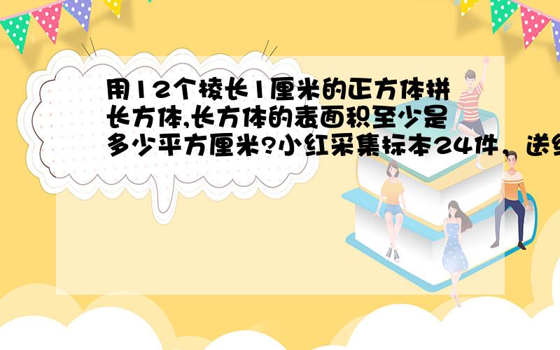 用12个棱长1厘米的正方体拼长方体,长方体的表面积至少是多少平方厘米?小红采集标本24件，送给小方4件后，小红现在的件数恰好是小方现在件数的5分之4。小方原有多少件？