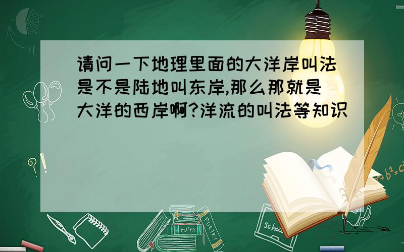 请问一下地理里面的大洋岸叫法是不是陆地叫东岸,那么那就是大洋的西岸啊?洋流的叫法等知识