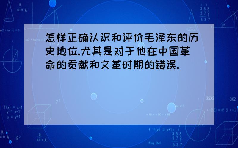 怎样正确认识和评价毛泽东的历史地位.尤其是对于他在中国革命的贡献和文革时期的错误.