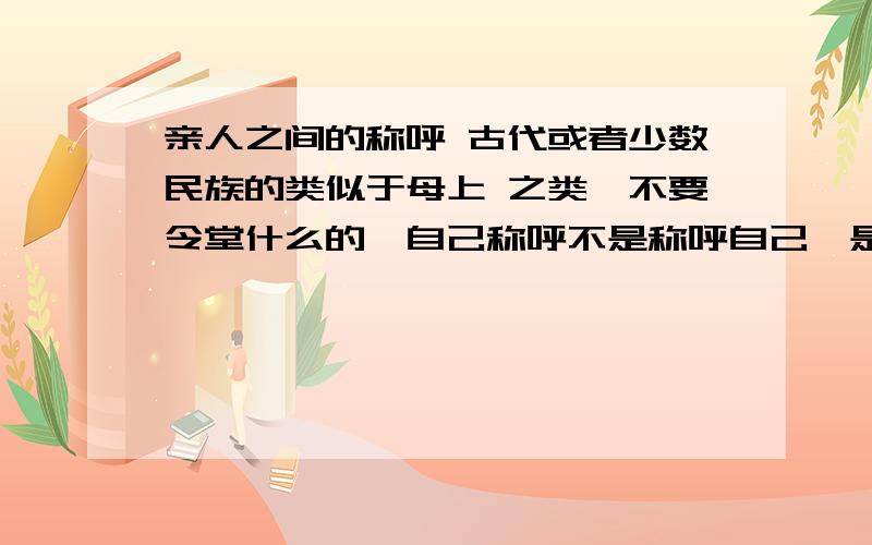 亲人之间的称呼 古代或者少数民族的类似于母上 之类,不要令堂什么的,自己称呼不是称呼自己,是指站在自己的角度- -而且不要谦称