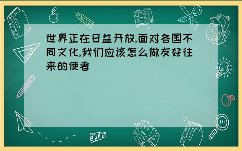 世界正在日益开放,面对各国不同文化,我们应该怎么做友好往来的使者