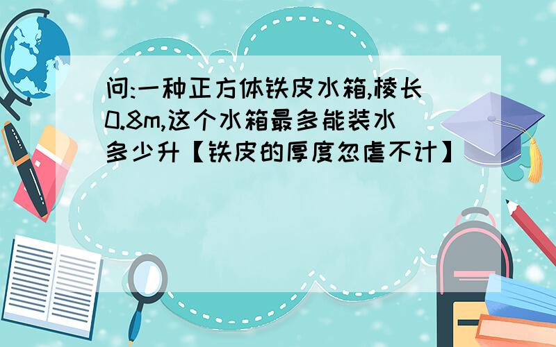 问:一种正方体铁皮水箱,棱长0.8m,这个水箱最多能装水多少升【铁皮的厚度忽虐不计】