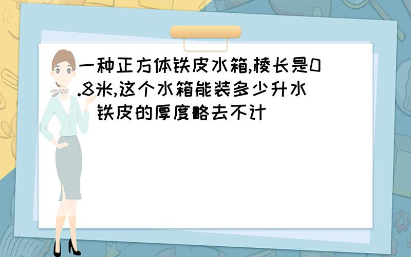 一种正方体铁皮水箱,棱长是0.8米,这个水箱能装多少升水（铁皮的厚度略去不计）