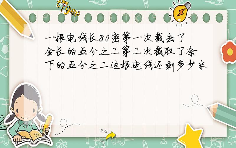 一根电线长80密第一次截去了全长的五分之二第二次截取了余下的五分之二这根电线还剩多少米