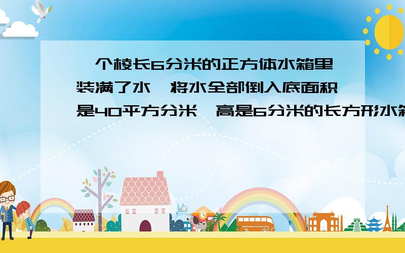 一个棱长6分米的正方体水箱里装满了水,将水全部倒入底面积是40平方分米,高是6分米的长方形水箱里,水面高是多少分米?水面离箱口多少分米?