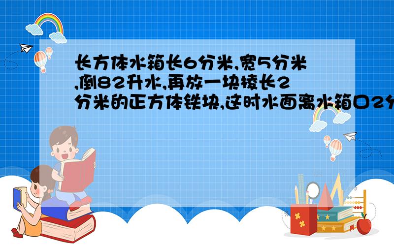 长方体水箱长6分米,宽5分米,倒82升水,再放一块棱长2分米的正方体铁块,这时水面离水箱口2分米,水箱容积是多少?