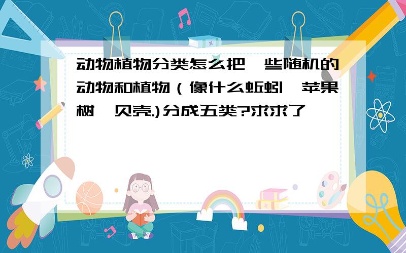 动物植物分类怎么把一些随机的动物和植物（像什么蚯蚓,苹果树,贝壳.)分成五类?求求了,