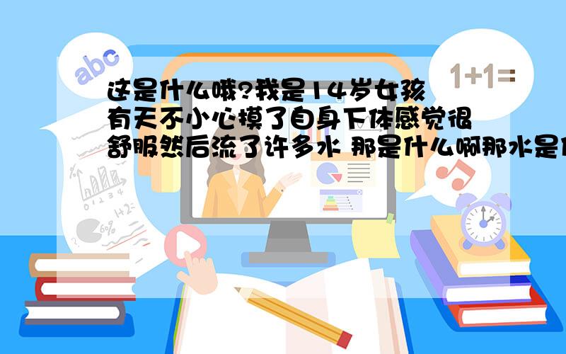 这是什么哦?我是14岁女孩 有天不小心摸了自身下体感觉很舒服然后流了许多水 那是什么啊那水是什么东东哦 哪位姐姐说下 还有非常舒服是怎么回事啊