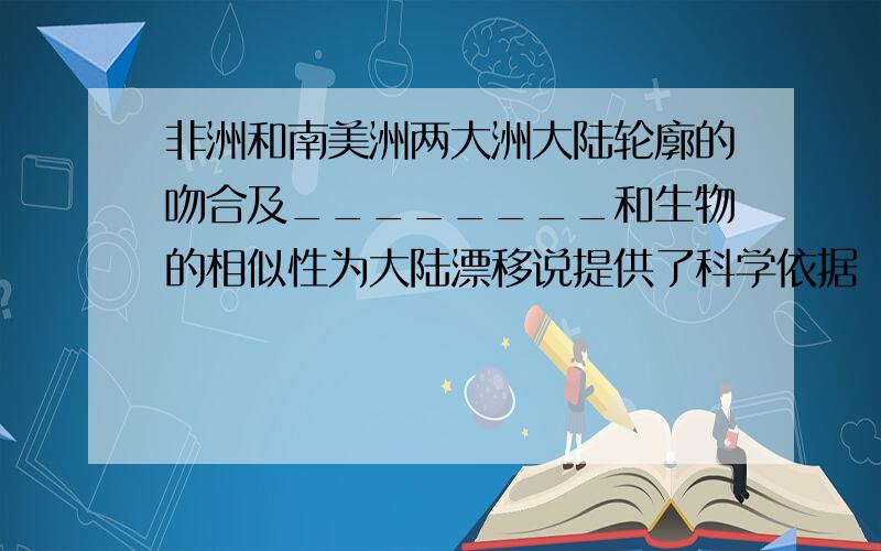 非洲和南美洲两大洲大陆轮廓的吻合及________和生物的相似性为大陆漂移说提供了科学依据