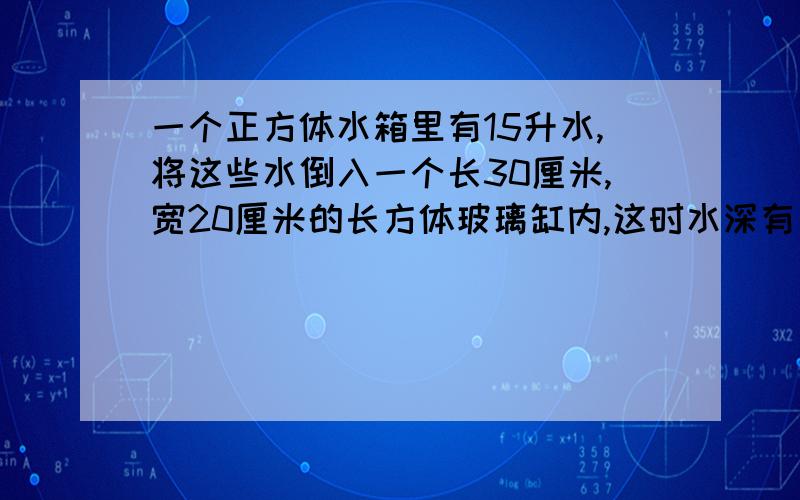 一个正方体水箱里有15升水,将这些水倒入一个长30厘米,宽20厘米的长方体玻璃缸内,这时水深有多少厘米?