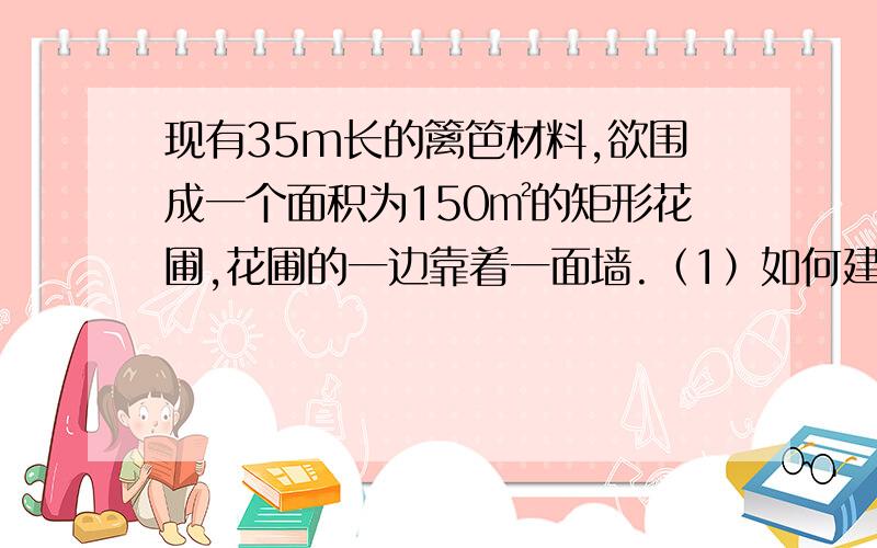 现有35m长的篱笆材料,欲围成一个面积为150㎡的矩形花圃,花圃的一边靠着一面墙.（1）如何建花圃?（2）若墙的长度只有19m,则如何建花圃?