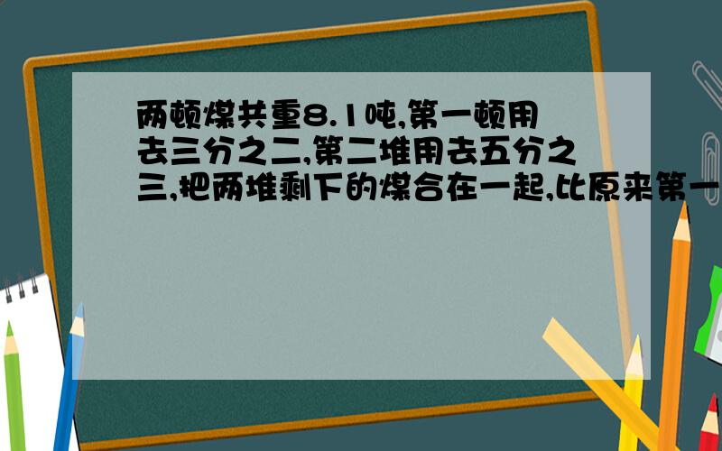 两顿煤共重8.1吨,第一顿用去三分之二,第二堆用去五分之三,把两堆剩下的煤合在一起,比原来第一堆还少六分之一,原来第一堆有多少吨?