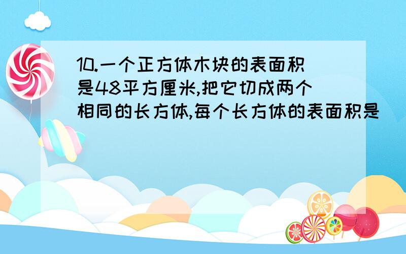 10.一个正方体木块的表面积是48平方厘米,把它切成两个相同的长方体,每个长方体的表面积是[ ]平方厘米.