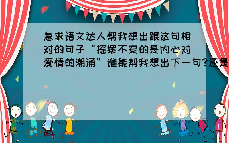 急求语文达人帮我想出跟这句相对的句子“摇摆不安的是内心对爱情的潮涌”谁能帮我想出下一句?还是要跟爱情有关的,字数和词性都要一样.急求阿,谢谢!一定是要跟爱情有关!谢谢了～