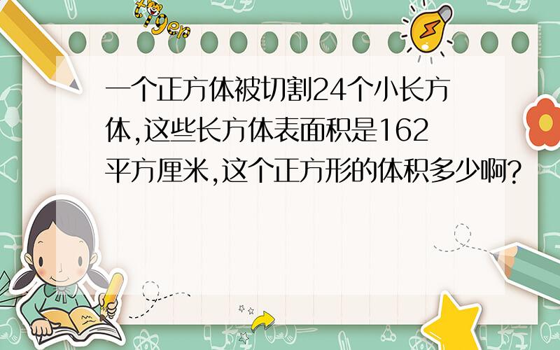 一个正方体被切割24个小长方体,这些长方体表面积是162平方厘米,这个正方形的体积多少啊?