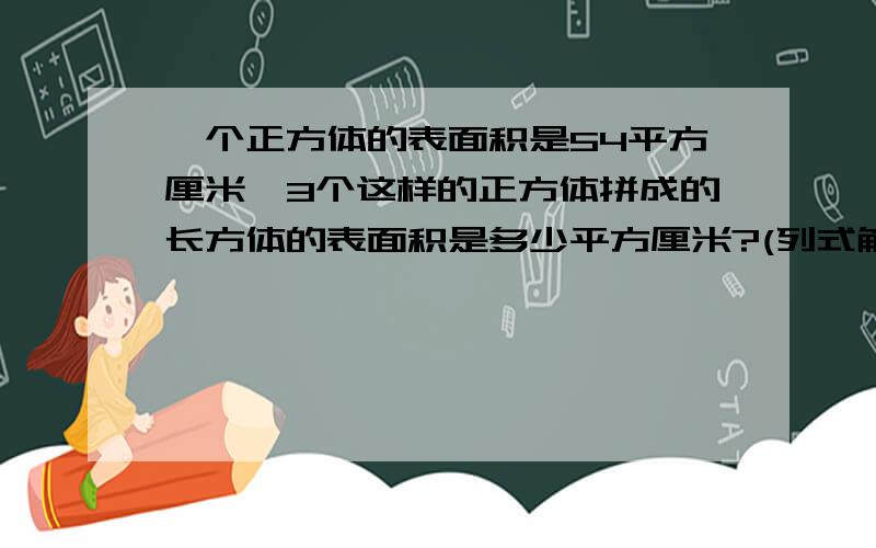 一个正方体的表面积是54平方厘米,3个这样的正方体拼成的长方体的表面积是多少平方厘米?(列式解答,)