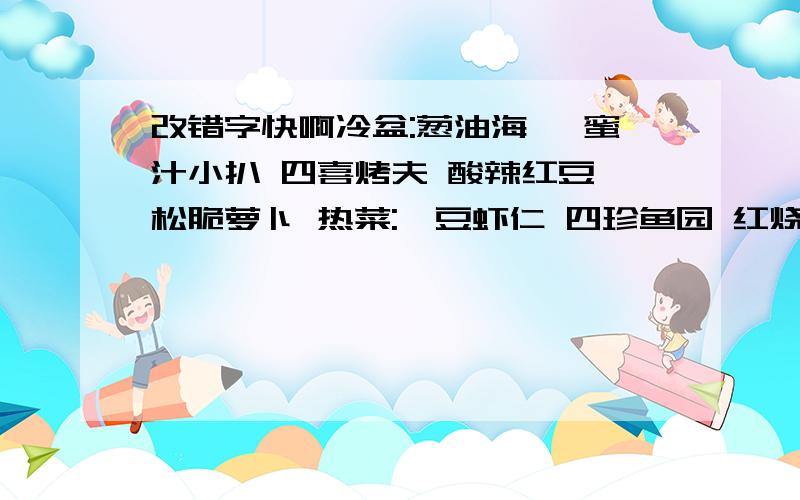 改错字快啊冷盆:葱油海蛰 蜜汁小扒 四喜烤夫 酸辣红豆 松脆萝卜 热菜:蜿豆虾仁 四珍鱼园 红烧肚当 冬菇面巾 葱爆尤鱼点心:风味盖交面 水果:哈蜜瓜