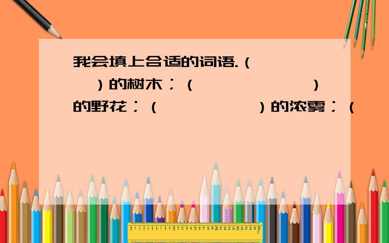 我会填上合适的词语.（　　　　）的树木；（　　　　　　）的野花；（　　　　　）的浓雾；（　　　　）的葡萄.丰富的（　　　　　）；庞大的（　　　　　）；茂密的（　　　　）