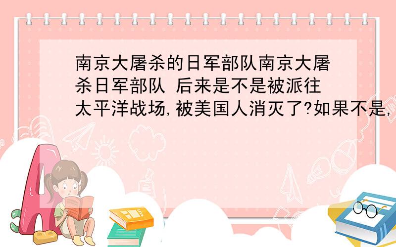 南京大屠杀的日军部队南京大屠杀日军部队 后来是不是被派往太平洋战场,被美国人消灭了?如果不是,是什么下场?