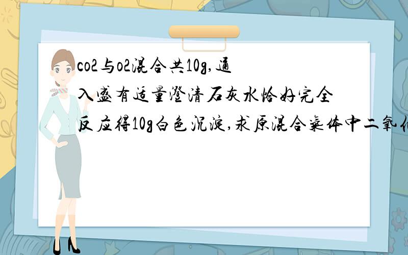 co2与o2混合共10g,通入盛有适量澄清石灰水恰好完全反应得10g白色沉淀,求原混合气体中二氧化碳质量分数