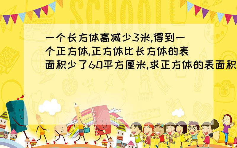 一个长方体高减少3米,得到一个正方体,正方体比长方体的表面积少了60平方厘米,求正方体的表面积和体积.不要用方程解!一个长方体高减少3厘米,得到一个正方体,正方体比长方体的表面积少