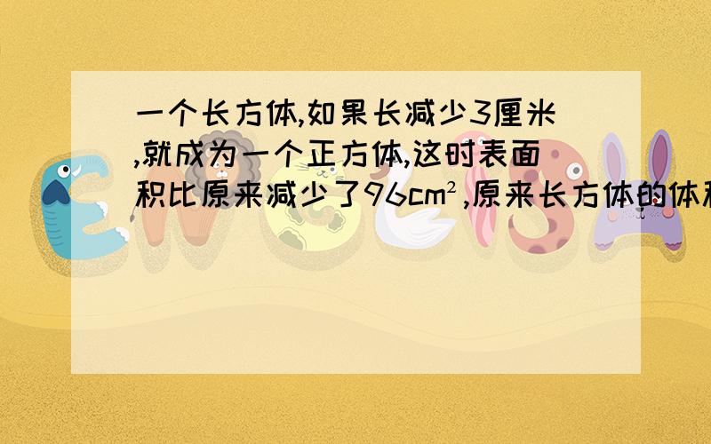 一个长方体,如果长减少3厘米,就成为一个正方体,这时表面积比原来减少了96cm²,原来长方体的体积是多少?