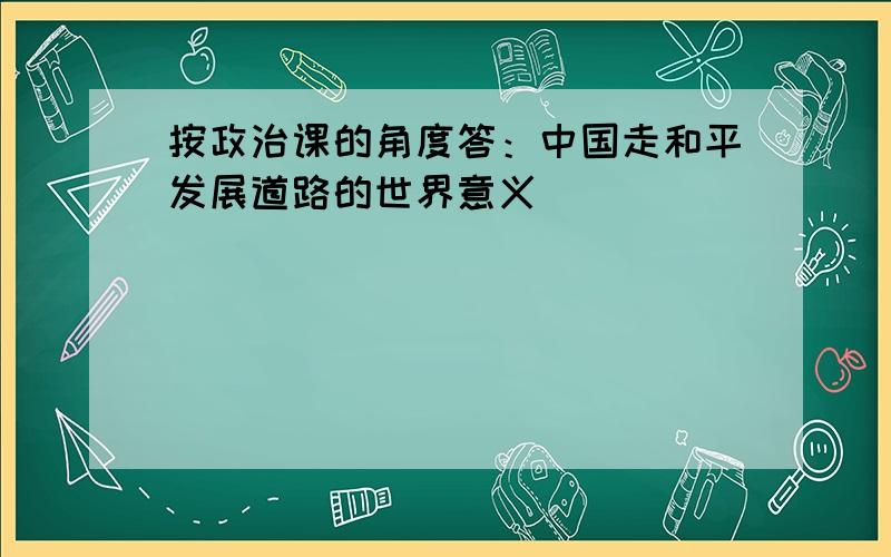 按政治课的角度答：中国走和平发展道路的世界意义