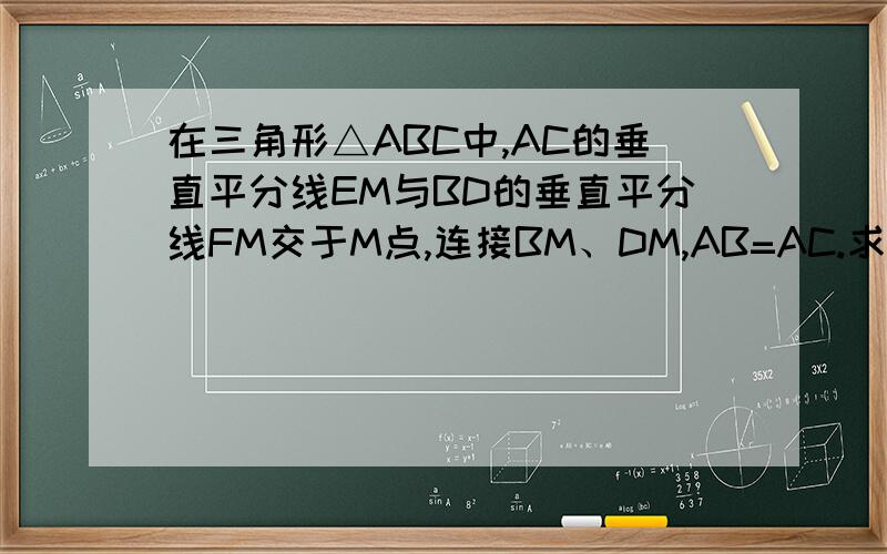 在三角形△ABC中,AC的垂直平分线EM与BD的垂直平分线FM交于M点,连接BM、DM,AB=AC.求证∠ABM=∠CDM.（求证角ABM=角CDM.）