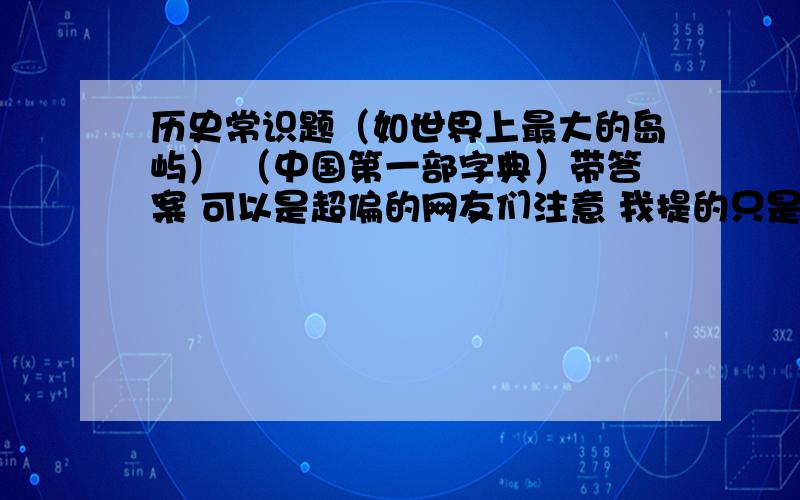 历史常识题（如世界上最大的岛屿） （中国第一部字典）带答案 可以是超偏的网友们注意 我提的只是问题的类型 ,我要的是许多题目 发的好我加分