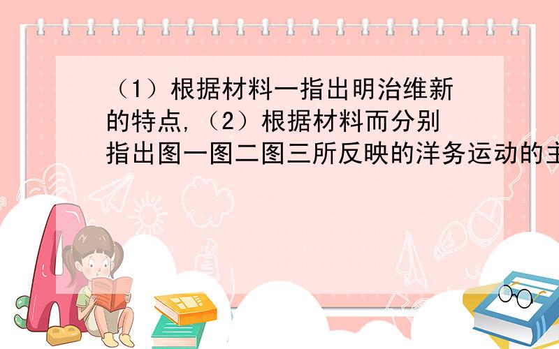 （1）根据材料一指出明治维新的特点,（2）根据材料而分别指出图一图二图三所反映的洋务运动的主要内容（3）根据以上材料就结合所学知识,从内容和结果两方面比较中日两国在向西方学