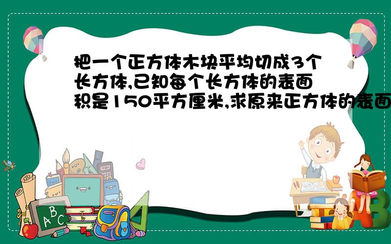 把一个正方体木块平均切成3个长方体,已知每个长方体的表面积是150平方厘米,求原来正方体的表面积的多少重写：把一个正方体木块平均锯成3个长方体,已知每个长方体的表面积是150平方厘