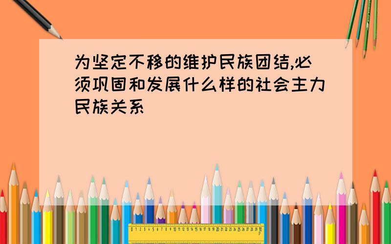 为坚定不移的维护民族团结,必须巩固和发展什么样的社会主力民族关系