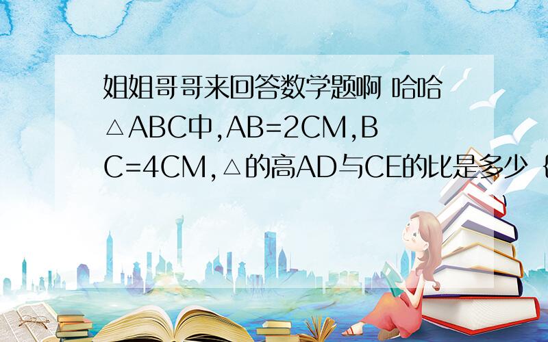 姐姐哥哥来回答数学题啊 哈哈△ABC中,AB=2CM,BC=4CM,△的高AD与CE的比是多少｛提示：利用三角形的面积公式｝ E是三角形ABC AB边上的高CE AD是三角形ABC BC边上的高AD