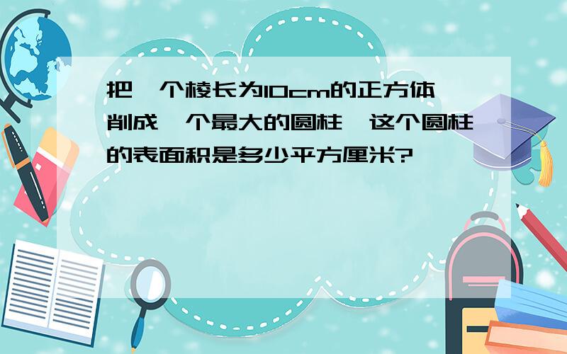 把一个棱长为10cm的正方体削成一个最大的圆柱,这个圆柱的表面积是多少平方厘米?