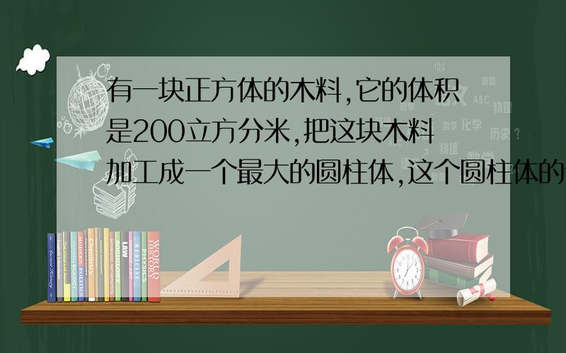 有一块正方体的木料,它的体积是200立方分米,把这块木料加工成一个最大的圆柱体,这个圆柱体的体积是多少