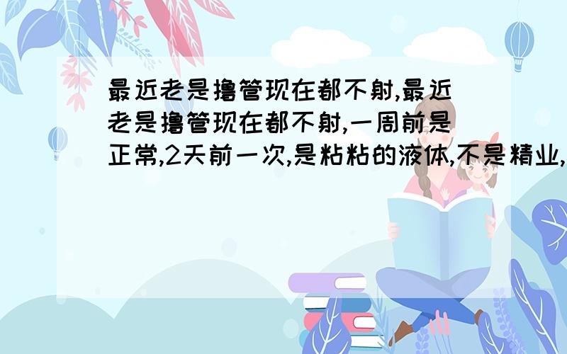 最近老是撸管现在都不射,最近老是撸管现在都不射,一周前是正常,2天前一次,是粘粘的液体,不是精业,现在什么也没有了~13岁