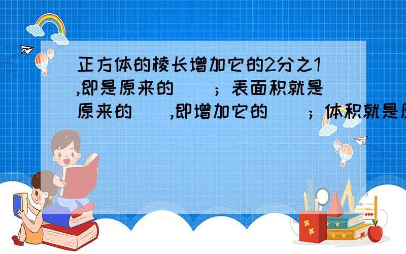 正方体的棱长增加它的2分之1,即是原来的()；表面积就是原来的（）,即增加它的（）；体积就是原来的（）,