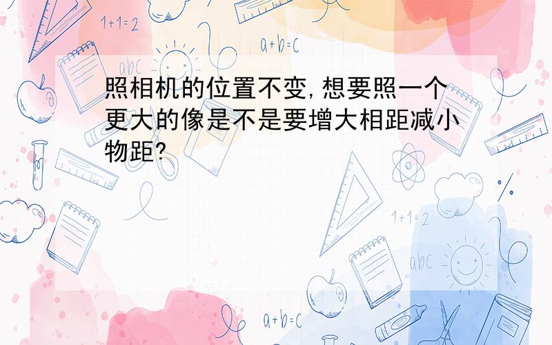 照相机的位置不变,想要照一个更大的像是不是要增大相距减小物距?