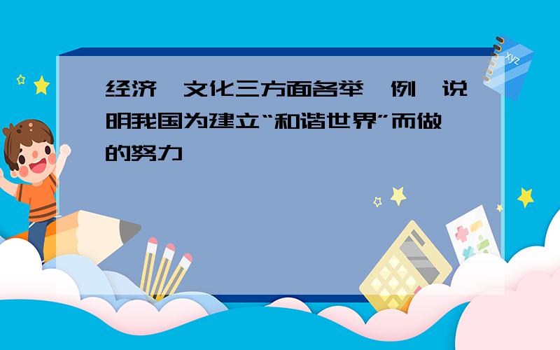 经济,文化三方面各举一例,说明我国为建立“和谐世界”而做的努力