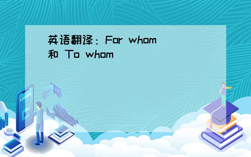 英语翻译：For whom 和 To whom