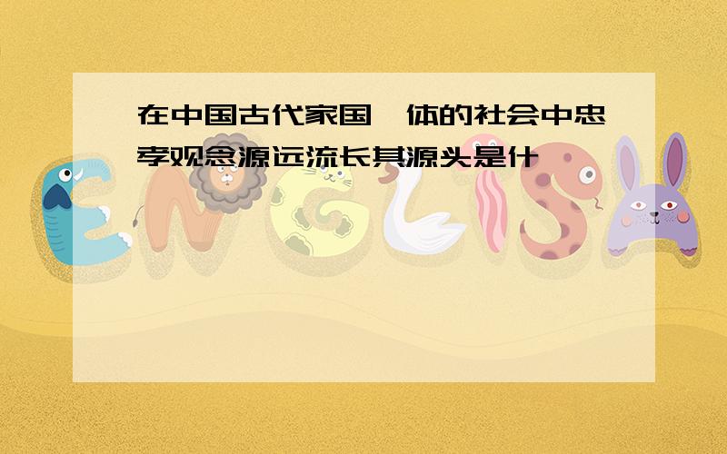 在中国古代家国一体的社会中忠孝观念源远流长其源头是什麽