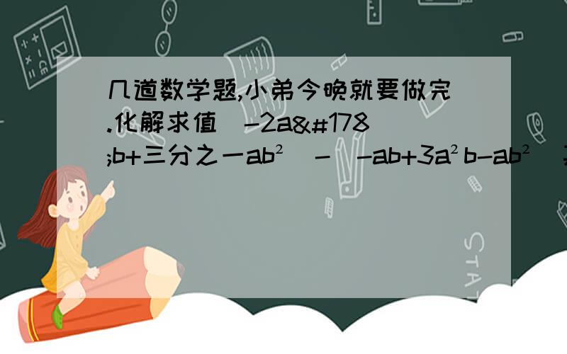 几道数学题,小弟今晚就要做完.化解求值（-2a²b+三分之一ab²）-（-ab+3a²b-ab²）其中a=3 b=-42.-m-（2m-3n）-（-3m）-4n,其中m=二分之一,n=七分之一3,.已知x²+y²=2.xy=-二分之一,求整