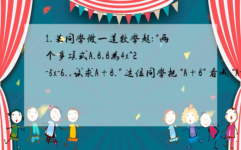 1.某同学做一道数学题：“两个多项式A.B,B为4x^2-5x-6.,试求A+B.”这位同学把“A+B”看成“A-B”,结果求出答案是-7x^2+10x+12,那么A+B的正确答案是什么?2.已知：A=-3x^3+2x^2-1,B=x^3-x+4,求：（1）A-B （2）