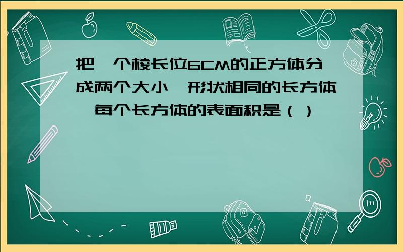 把一个棱长位6CM的正方体分成两个大小、形状相同的长方体,每个长方体的表面积是（）