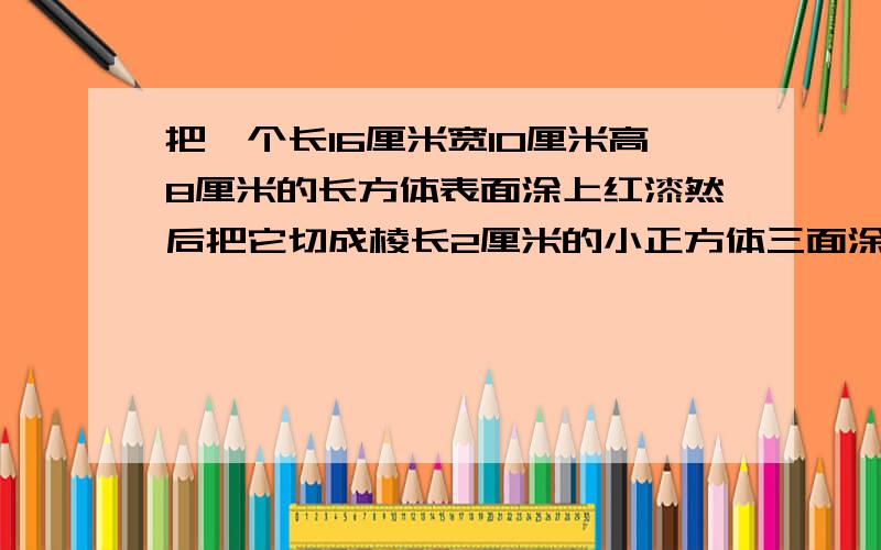 把一个长16厘米宽10厘米高8厘米的长方体表面涂上红漆然后把它切成棱长2厘米的小正方体三面涂色有几块两面涂色有几块一面涂色有几块没有面涂色有几块