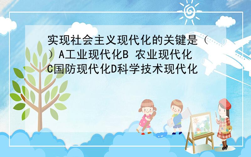 实现社会主义现代化的关键是（）A工业现代化B 农业现代化C国防现代化D科学技术现代化