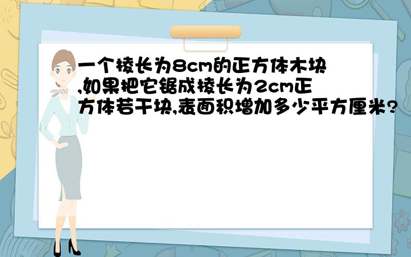 一个棱长为8cm的正方体木块,如果把它锯成棱长为2cm正方体若干块,表面积增加多少平方厘米?