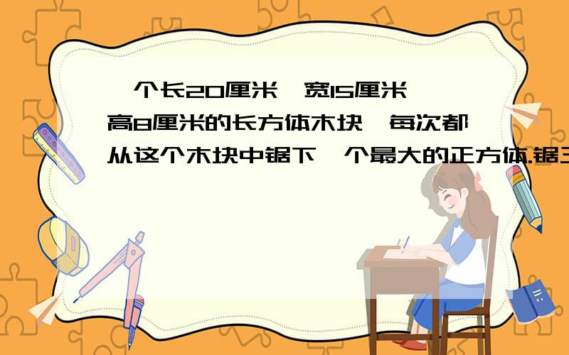 一个长20厘米、宽15厘米、高8厘米的长方体木块,每次都从这个木块中锯下一个最大的正方体.锯三次后剩下的体积是多少?